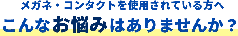 メガネ・コンタクトを使用されている方へこんなお悩みはありませんか？