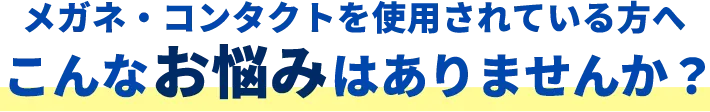 メガネ・コンタクトを使用されている方へこんなお悩みはありませんか？
